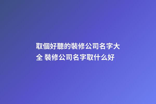 取個好聽的裝修公司名字大全 裝修公司名字取什么好
